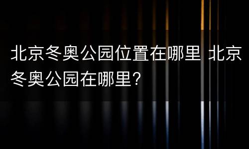 北京冬奥公园位置在哪里 北京冬奥公园在哪里?