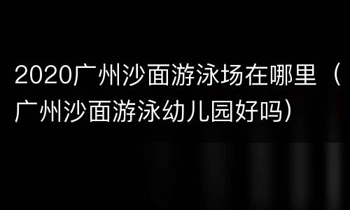 2020广州沙面游泳场在哪里（广州沙面游泳幼儿园好吗）