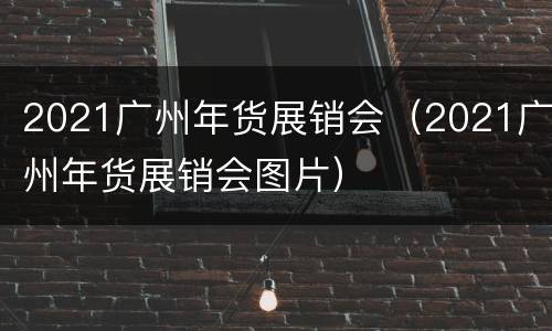2021广州年货展销会（2021广州年货展销会图片）