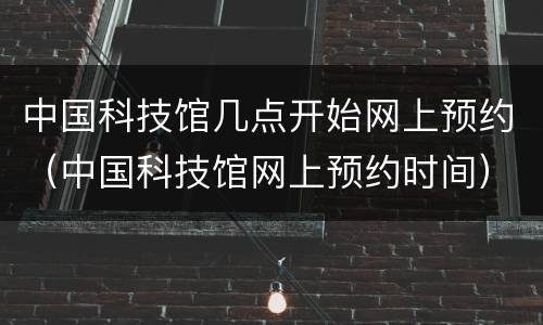 中国科技馆几点开始网上预约（中国科技馆网上预约时间）