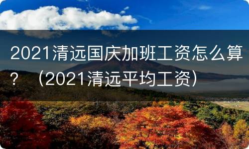 2021清远国庆加班工资怎么算？（2021清远平均工资）