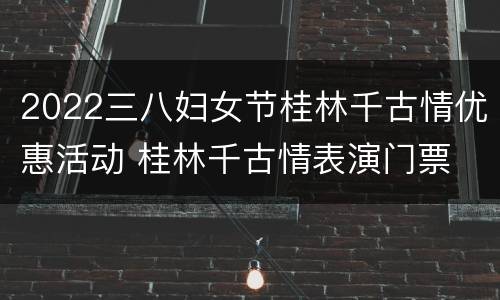 2022三八妇女节桂林千古情优惠活动 桂林千古情表演门票