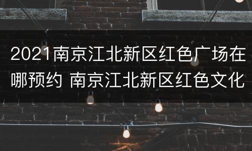 2021南京江北新区红色广场在哪预约 南京江北新区红色文化展陈馆