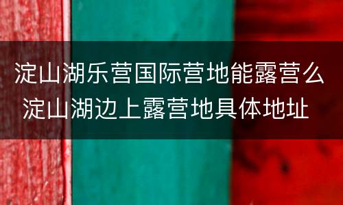 淀山湖乐营国际营地能露营么 淀山湖边上露营地具体地址