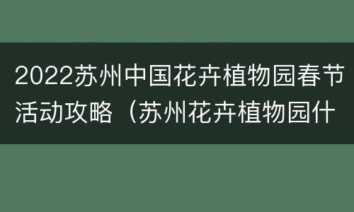 2022苏州中国花卉植物园春节活动攻略（苏州花卉植物园什么时候去最好）