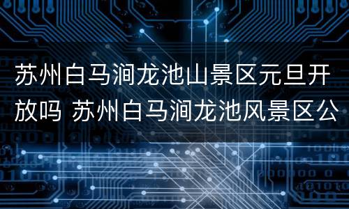 苏州白马涧龙池山景区元旦开放吗 苏州白马涧龙池风景区公交车坐几路公交