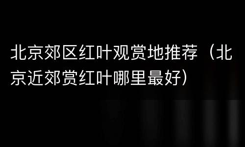 北京郊区红叶观赏地推荐（北京近郊赏红叶哪里最好）
