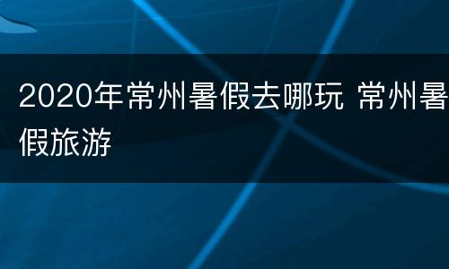 2020年常州暑假去哪玩 常州暑假旅游