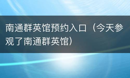 南通群英馆预约入口（今天参观了南通群英馆）
