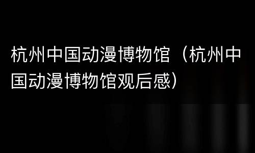 杭州中国动漫博物馆（杭州中国动漫博物馆观后感）