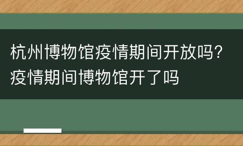 杭州博物馆疫情期间开放吗? 疫情期间博物馆开了吗