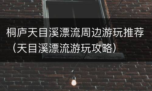 桐庐天目溪漂流周边游玩推荐（天目溪漂流游玩攻略）