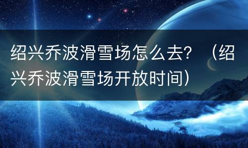 绍兴乔波滑雪场怎么去？（绍兴乔波滑雪场开放时间）