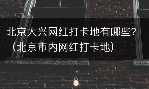 北京大兴网红打卡地有哪些？（北京市内网红打卡地）