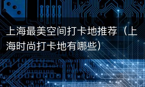 上海最美空间打卡地推荐（上海时尚打卡地有哪些）