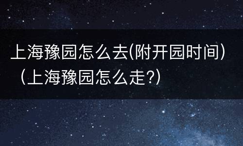 上海豫园怎么去(附开园时间)（上海豫园怎么走?）