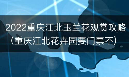2022重庆江北玉兰花观赏攻略（重庆江北花卉园要门票不）