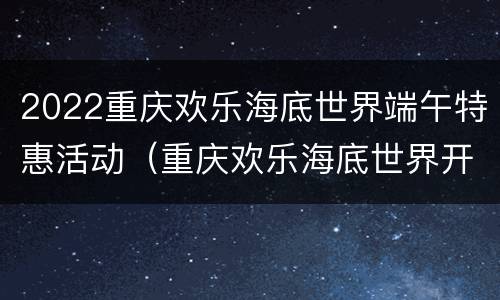 2022重庆欢乐海底世界端午特惠活动（重庆欢乐海底世界开放时间）