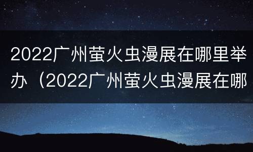 2022广州萤火虫漫展在哪里举办（2022广州萤火虫漫展在哪里举办的）