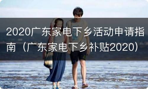 2020广东家电下乡活动申请指南（广东家电下乡补贴2020）