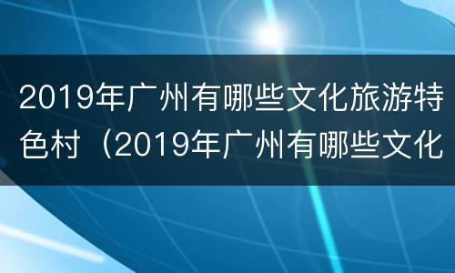 2019年广州有哪些文化旅游特色村（2019年广州有哪些文化旅游特色村庄）
