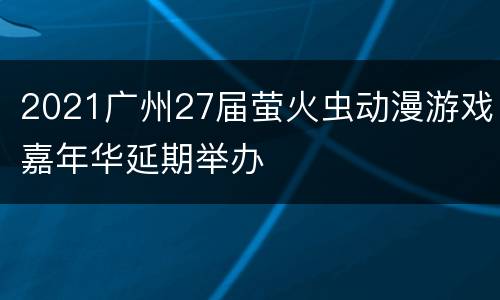 2021广州27届萤火虫动漫游戏嘉年华延期举办