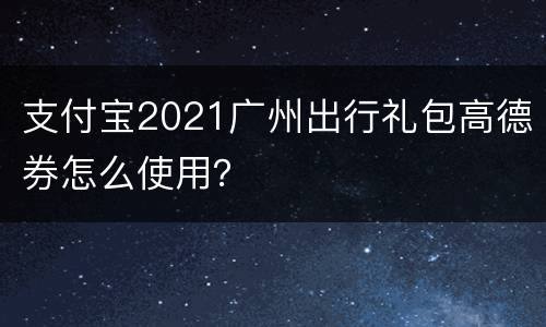 支付宝2021广州出行礼包高德券怎么使用？