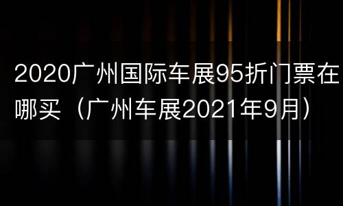2020广州国际车展95折门票在哪买（广州车展2021年9月）