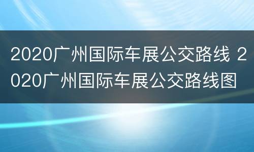 2020广州国际车展公交路线 2020广州国际车展公交路线图