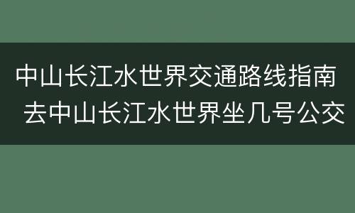 中山长江水世界交通路线指南 去中山长江水世界坐几号公交