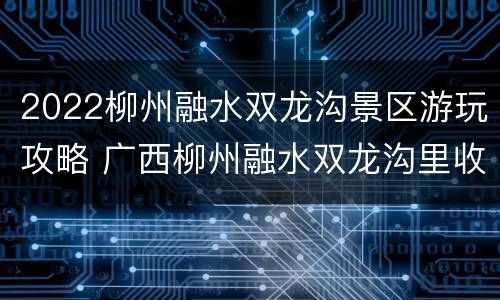 2022柳州融水双龙沟景区游玩攻略 广西柳州融水双龙沟里收费项目价格?