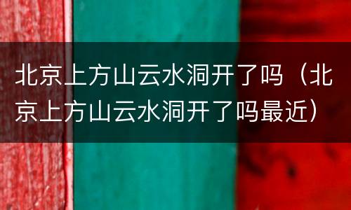 北京上方山云水洞开了吗（北京上方山云水洞开了吗最近）