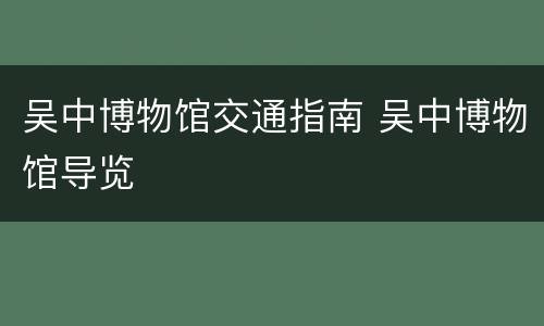 吴中博物馆交通指南 吴中博物馆导览