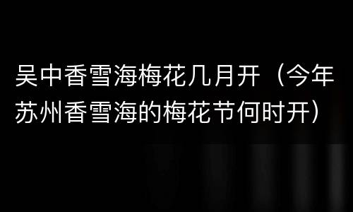 吴中香雪海梅花几月开（今年苏州香雪海的梅花节何时开）