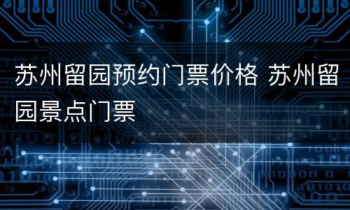 苏州留园预约门票价格 苏州留园景点门票