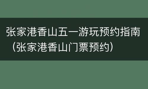 张家港香山五一游玩预约指南（张家港香山门票预约）