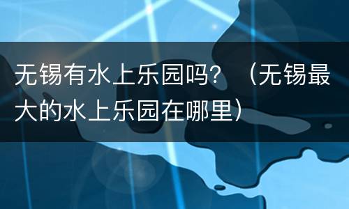 无锡有水上乐园吗？（无锡最大的水上乐园在哪里）