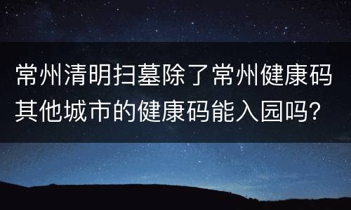 常州清明扫墓除了常州健康码其他城市的健康码能入园吗？