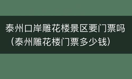 泰州口岸雕花楼景区要门票吗（泰州雕花楼门票多少钱）
