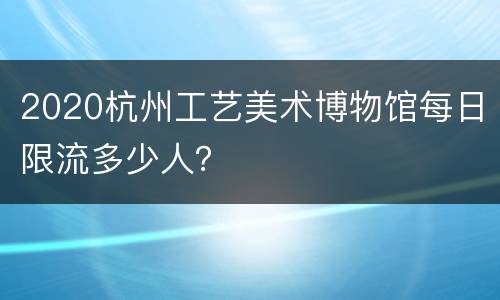 2020杭州工艺美术博物馆每日限流多少人？