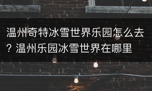 温州奇特冰雪世界乐园怎么去? 温州乐园冰雪世界在哪里