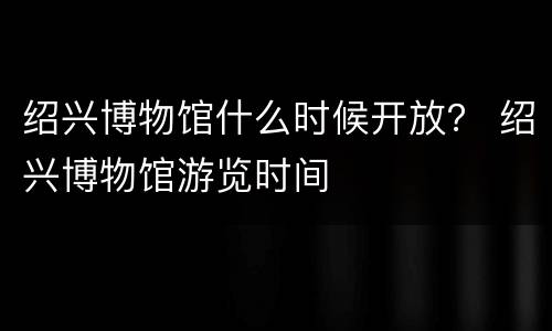 绍兴博物馆什么时候开放？ 绍兴博物馆游览时间