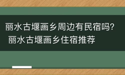 丽水古堰画乡周边有民宿吗？ 丽水古堰画乡住宿推荐
