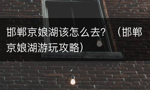 邯郸京娘湖该怎么去？（邯郸京娘湖游玩攻略）