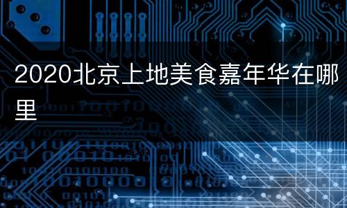 2020北京上地美食嘉年华在哪里