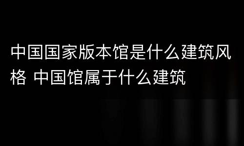中国国家版本馆是什么建筑风格 中国馆属于什么建筑