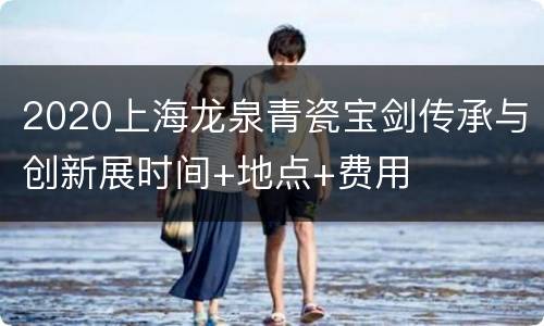 2020上海龙泉青瓷宝剑传承与创新展时间+地点+费用