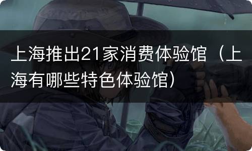 上海推出21家消费体验馆（上海有哪些特色体验馆）