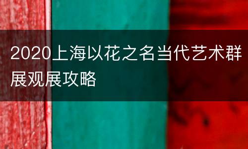 2020上海以花之名当代艺术群展观展攻略