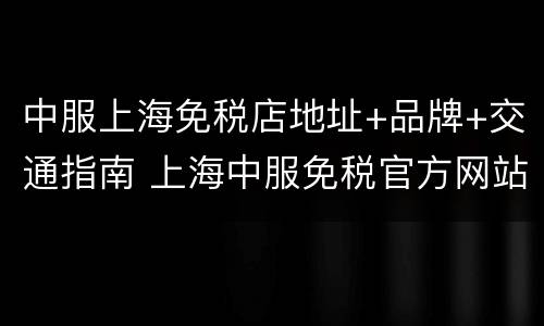 中服上海免税店地址+品牌+交通指南 上海中服免税官方网站